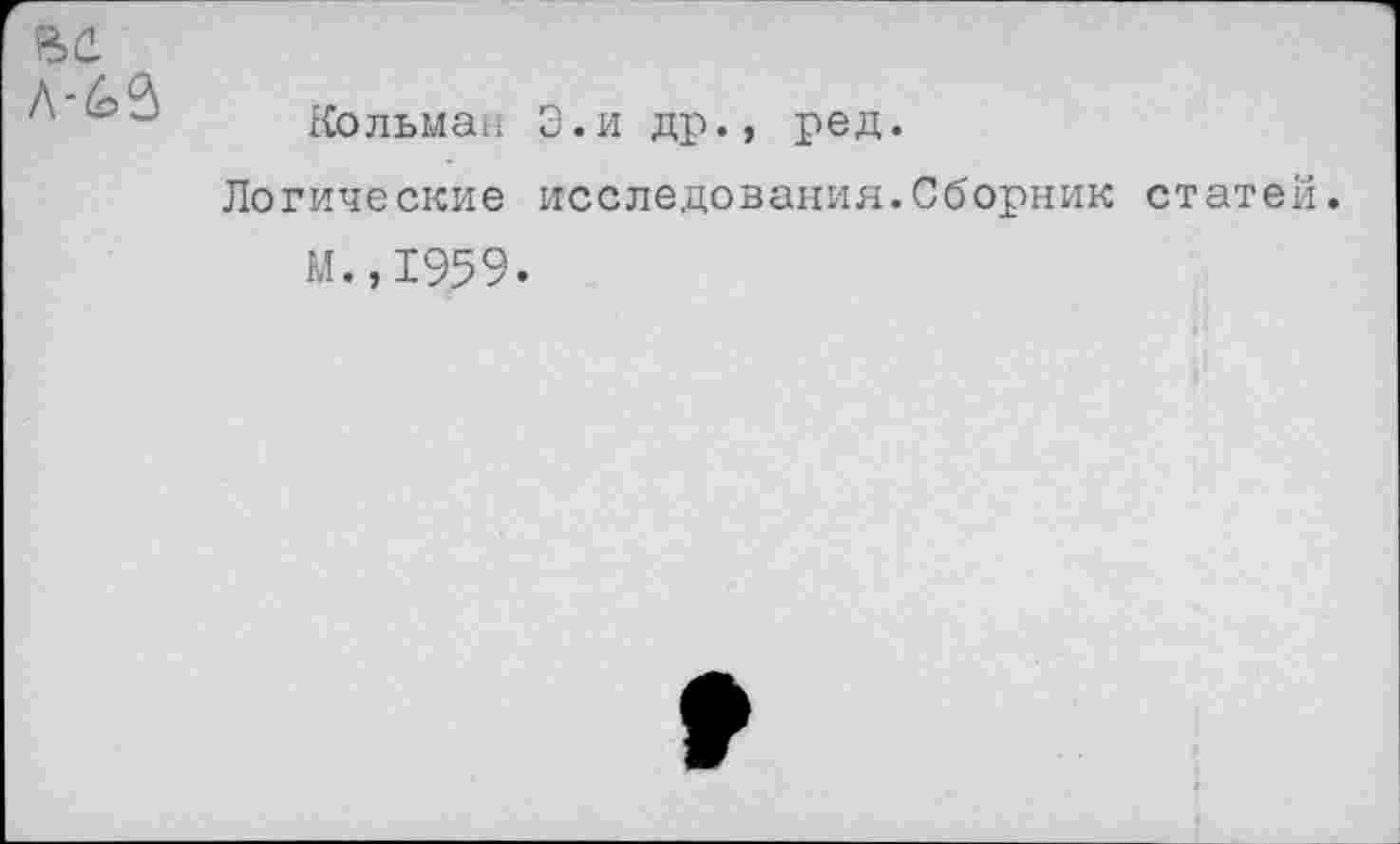 ﻿ВС.
л-^3
Кольман Э.и др., ред.
Логические исследования.Сборник статей.
М.,1959.